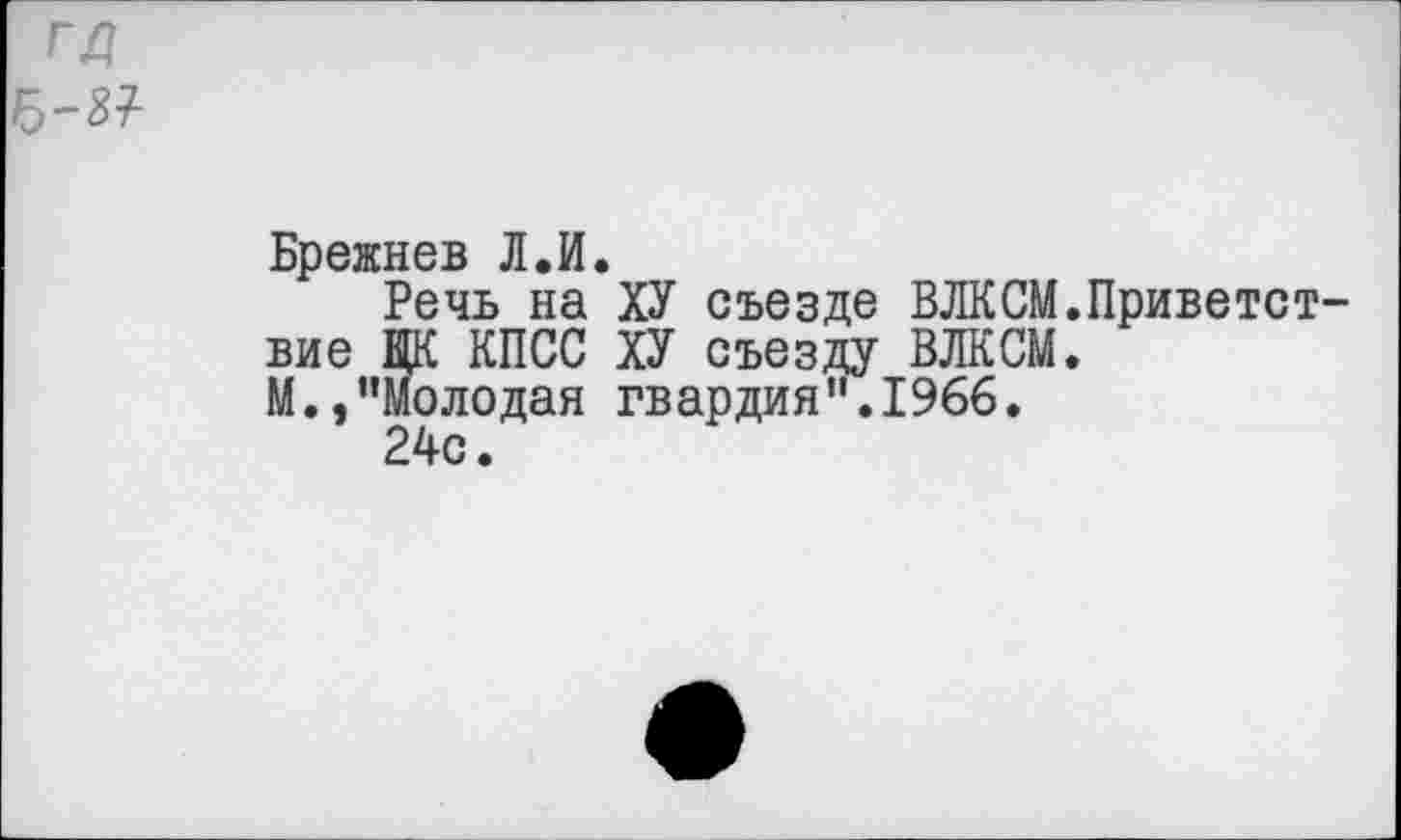 ﻿ГД -87-
Брежнев Л.И.
Речь на ХУ съезде ВЛКСМ.Приветст вне ЦК КПСС ХУ съезду ВЛКСМ.
М.,’’моледан гвардия".1966.
24с.